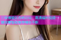 三级情爱区杏吧论坛：高清福利视频一键观看智能推荐精彩不断