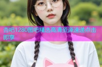 杏吧1280图吧精选高清资源速递点击即享
