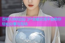 杏吧1280论坛门户全能交流平台助你轻松分享与互动