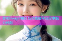 杏吧livegirl精彩互动直播平台尽享魅力时刻