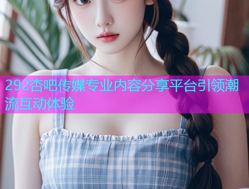 292杏吧传媒专业内容分享平台引领潮流互动体验  第1张