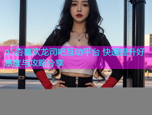 p5杏喜欢龙司吧互动平台 快速提升好感度与攻略分享  第1张