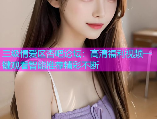 三级情爱区杏吧论坛：高清福利视频一键观看智能推荐精彩不断  第1张