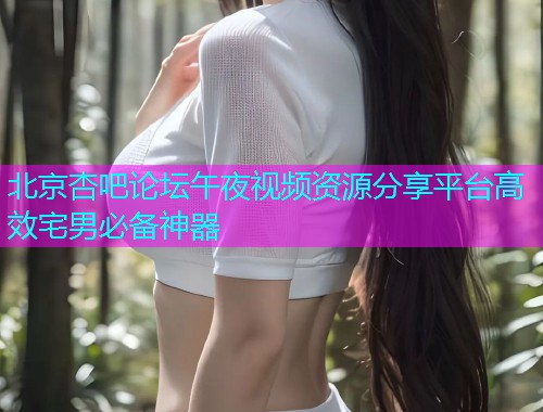 北京杏吧论坛午夜视频资源分享平台高效宅男必备神器  第1张