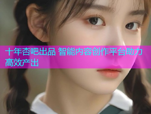 十年杏吧出品 智能内容创作平台助力高效产出  第2张