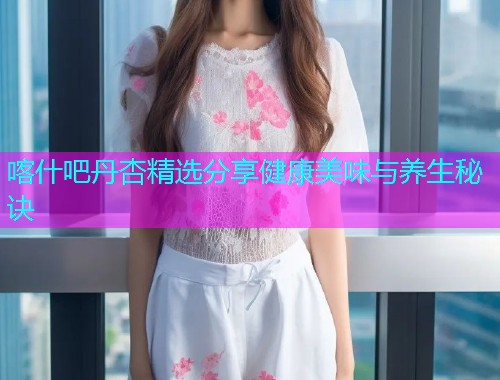 喀什吧丹杏精选分享健康美味与养生秘诀  第1张