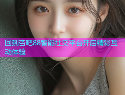 回到杏吧88智能社交平台开启精彩互动体验  第1张
