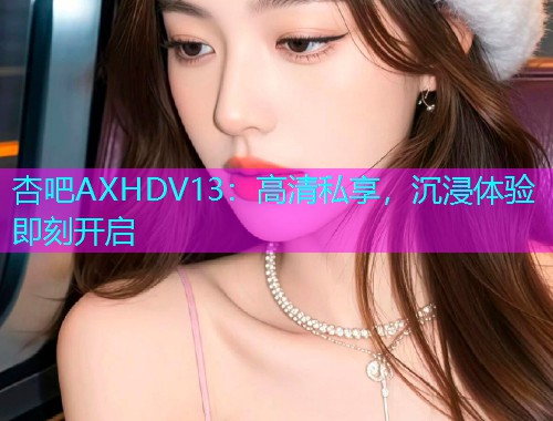 杏吧AXHDV13：高清私享，沉浸体验即刻开启  第1张