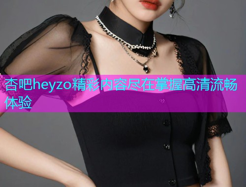 杏吧heyzo精彩内容尽在掌握高清流畅体验  第1张