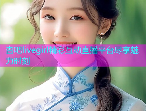 杏吧livegirl精彩互动直播平台尽享魅力时刻  第1张