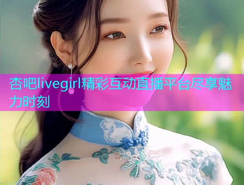 杏吧livegirl精彩互动直播平台尽享魅力时刻  第2张