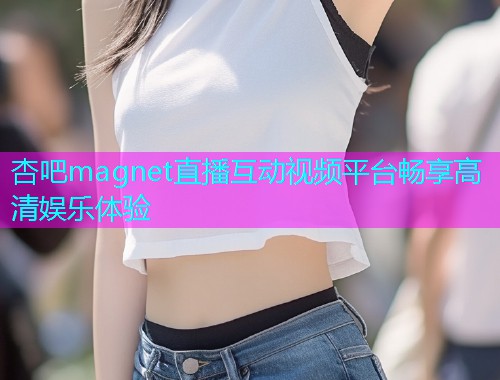 杏吧magnet直播互动视频平台畅享高清娱乐体验  第1张
