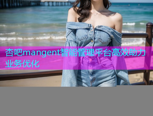 杏吧mangent智能管理平台高效助力业务优化  第2张